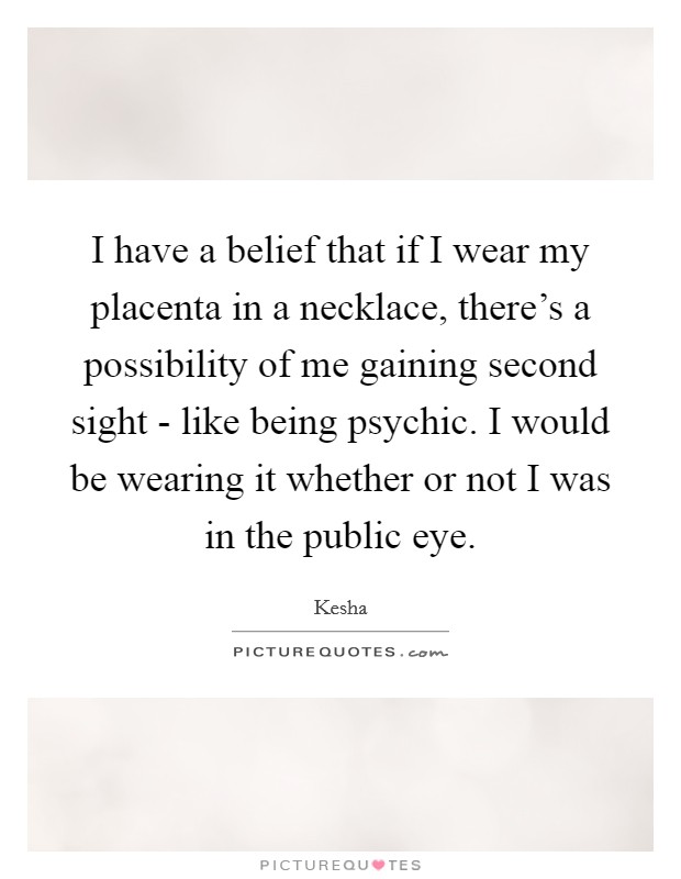 I have a belief that if I wear my placenta in a necklace, there's a possibility of me gaining second sight - like being psychic. I would be wearing it whether or not I was in the public eye Picture Quote #1