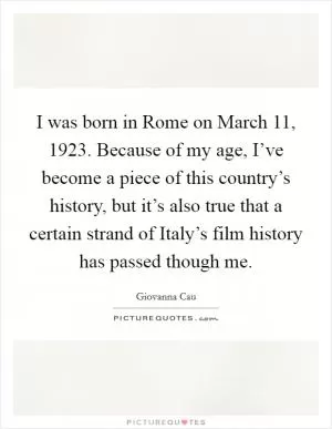 I was born in Rome on March 11, 1923. Because of my age, I’ve become a piece of this country’s history, but it’s also true that a certain strand of Italy’s film history has passed though me Picture Quote #1