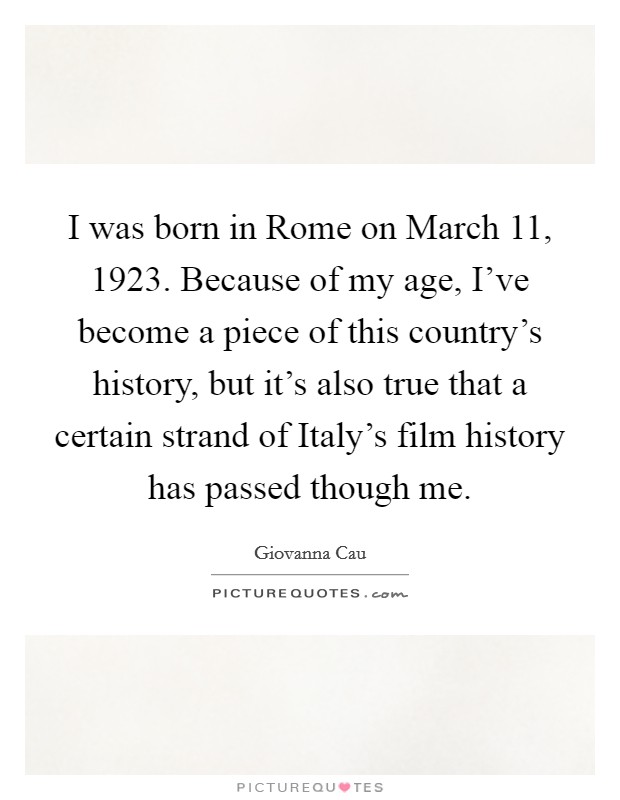 I was born in Rome on March 11, 1923. Because of my age, I've become a piece of this country's history, but it's also true that a certain strand of Italy's film history has passed though me Picture Quote #1