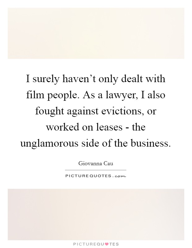 I surely haven’t only dealt with film people. As a lawyer, I also fought against evictions, or worked on leases - the unglamorous side of the business Picture Quote #1