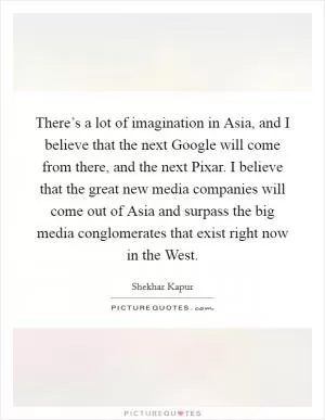 There’s a lot of imagination in Asia, and I believe that the next Google will come from there, and the next Pixar. I believe that the great new media companies will come out of Asia and surpass the big media conglomerates that exist right now in the West Picture Quote #1