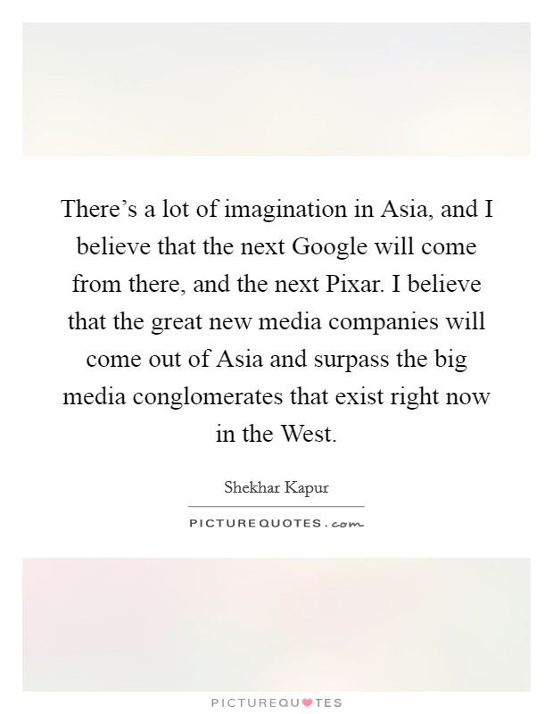 There's a lot of imagination in Asia, and I believe that the next Google will come from there, and the next Pixar. I believe that the great new media companies will come out of Asia and surpass the big media conglomerates that exist right now in the West Picture Quote #1