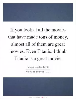 If you look at all the movies that have made tons of money, almost all of them are great movies. Even Titanic. I think Titanic is a great movie Picture Quote #1