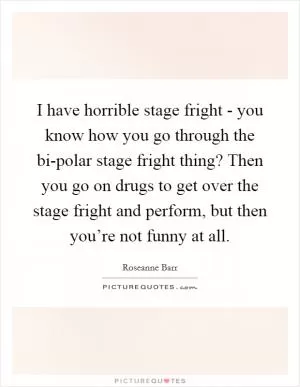 I have horrible stage fright - you know how you go through the bi-polar stage fright thing? Then you go on drugs to get over the stage fright and perform, but then you’re not funny at all Picture Quote #1