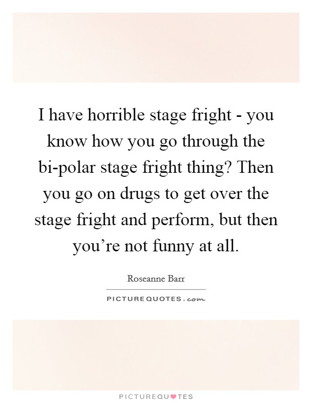 I have horrible stage fright - you know how you go through the bi-polar stage fright thing? Then you go on drugs to get over the stage fright and perform, but then you're not funny at all Picture Quote #1