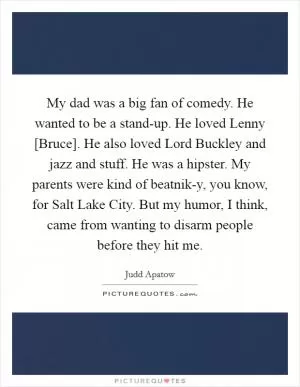 My dad was a big fan of comedy. He wanted to be a stand-up. He loved Lenny [Bruce]. He also loved Lord Buckley and jazz and stuff. He was a hipster. My parents were kind of beatnik-y, you know, for Salt Lake City. But my humor, I think, came from wanting to disarm people before they hit me Picture Quote #1