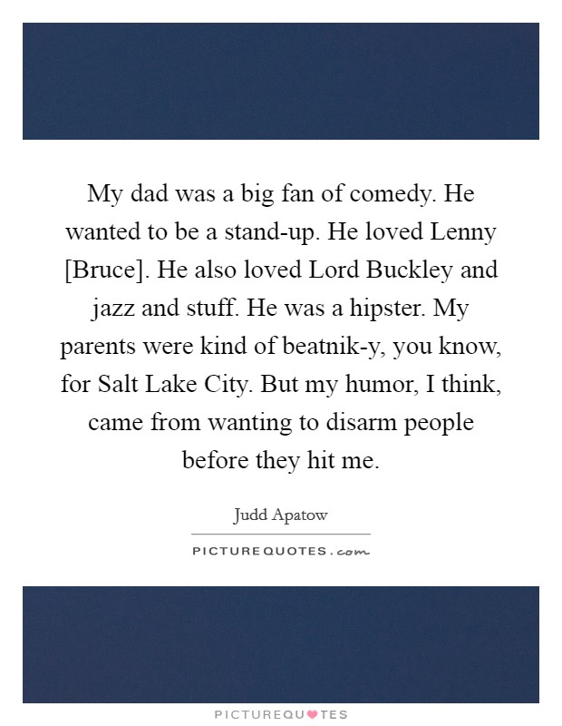 My dad was a big fan of comedy. He wanted to be a stand-up. He loved Lenny [Bruce]. He also loved Lord Buckley and jazz and stuff. He was a hipster. My parents were kind of beatnik-y, you know, for Salt Lake City. But my humor, I think, came from wanting to disarm people before they hit me Picture Quote #1