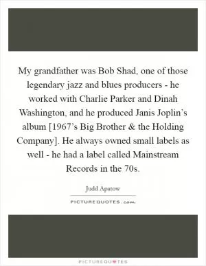 My grandfather was Bob Shad, one of those legendary jazz and blues producers - he worked with Charlie Parker and Dinah Washington, and he produced Janis Joplin’s album [1967’s Big Brother and the Holding Company]. He always owned small labels as well - he had a label called Mainstream Records in the 70s Picture Quote #1