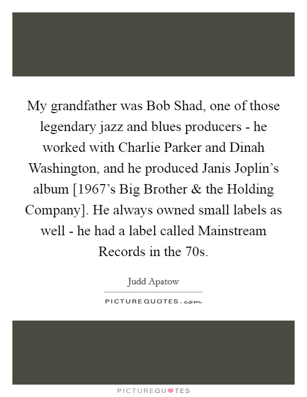 My grandfather was Bob Shad, one of those legendary jazz and blues producers - he worked with Charlie Parker and Dinah Washington, and he produced Janis Joplin's album [1967's Big Brother and the Holding Company]. He always owned small labels as well - he had a label called Mainstream Records in the 70s Picture Quote #1