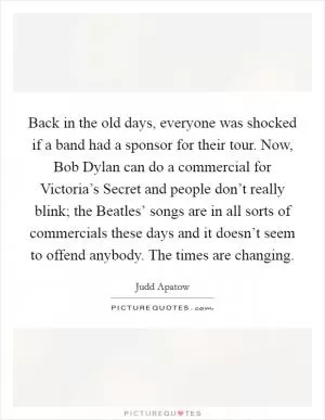 Back in the old days, everyone was shocked if a band had a sponsor for their tour. Now, Bob Dylan can do a commercial for Victoria’s Secret and people don’t really blink; the Beatles’ songs are in all sorts of commercials these days and it doesn’t seem to offend anybody. The times are changing Picture Quote #1