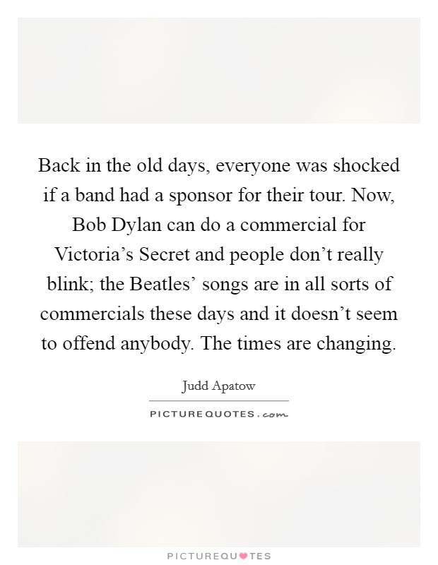 Back in the old days, everyone was shocked if a band had a sponsor for their tour. Now, Bob Dylan can do a commercial for Victoria's Secret and people don't really blink; the Beatles' songs are in all sorts of commercials these days and it doesn't seem to offend anybody. The times are changing Picture Quote #1