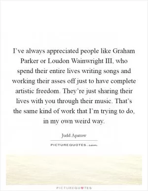 I’ve always appreciated people like Graham Parker or Loudon Wainwright III, who spend their entire lives writing songs and working their asses off just to have complete artistic freedom. They’re just sharing their lives with you through their music. That’s the same kind of work that I’m trying to do, in my own weird way Picture Quote #1