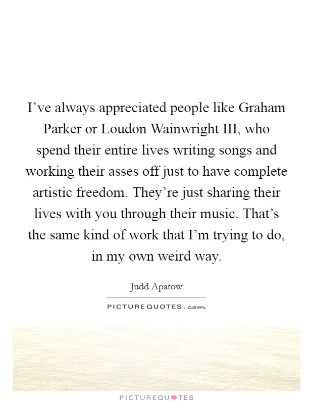 I've always appreciated people like Graham Parker or Loudon Wainwright III, who spend their entire lives writing songs and working their asses off just to have complete artistic freedom. They're just sharing their lives with you through their music. That's the same kind of work that I'm trying to do, in my own weird way Picture Quote #1