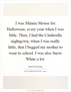I was Minnie Mouse for Halloween, every year when I was little. Then, I had the Cinderella nightgown, when I was really little, that I begged my mother to wear to school. I was also Snow White a lot Picture Quote #1