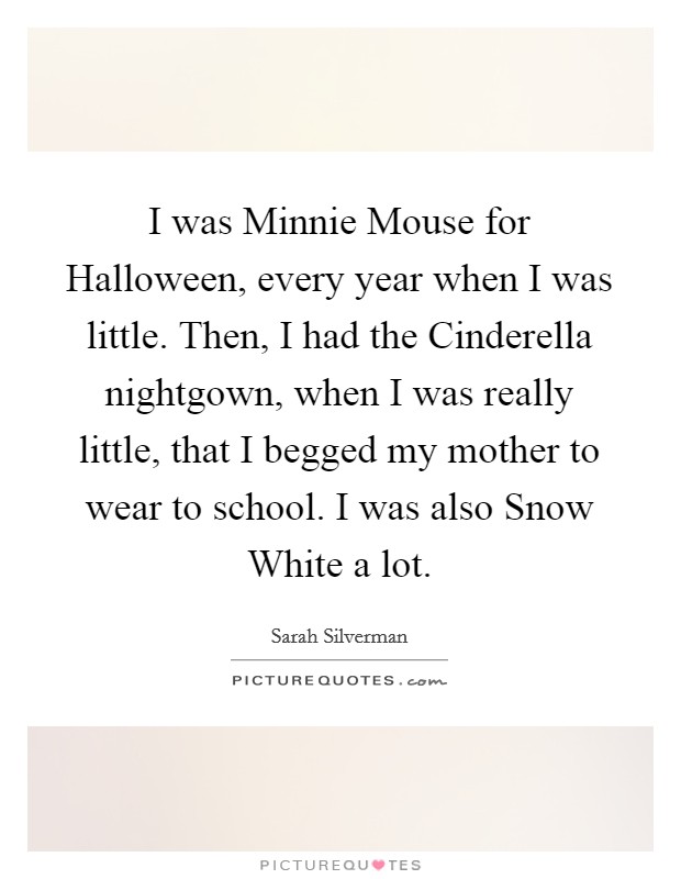 I was Minnie Mouse for Halloween, every year when I was little. Then, I had the Cinderella nightgown, when I was really little, that I begged my mother to wear to school. I was also Snow White a lot Picture Quote #1