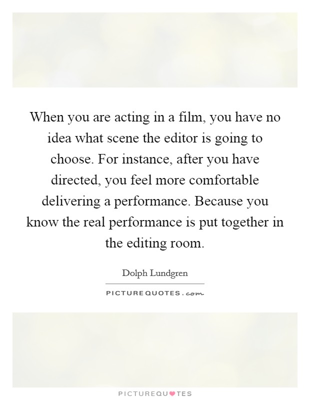 When you are acting in a film, you have no idea what scene the editor is going to choose. For instance, after you have directed, you feel more comfortable delivering a performance. Because you know the real performance is put together in the editing room Picture Quote #1