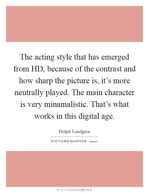 The acting style that has emerged from HD, because of the contrast and how sharp the picture is, it's more neutrally played. The main character is very minamalistic. That's what works in this digital age Picture Quote #1