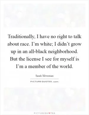 Traditionally, I have no right to talk about race. I’m white; I didn’t grow up in an all-black neighborhood. But the license I see for myself is I’m a member of the world Picture Quote #1