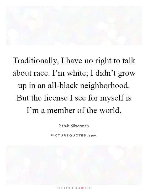 Traditionally, I have no right to talk about race. I'm white; I didn't grow up in an all-black neighborhood. But the license I see for myself is I'm a member of the world Picture Quote #1