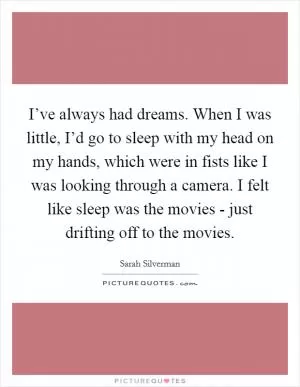 I’ve always had dreams. When I was little, I’d go to sleep with my head on my hands, which were in fists like I was looking through a camera. I felt like sleep was the movies - just drifting off to the movies Picture Quote #1