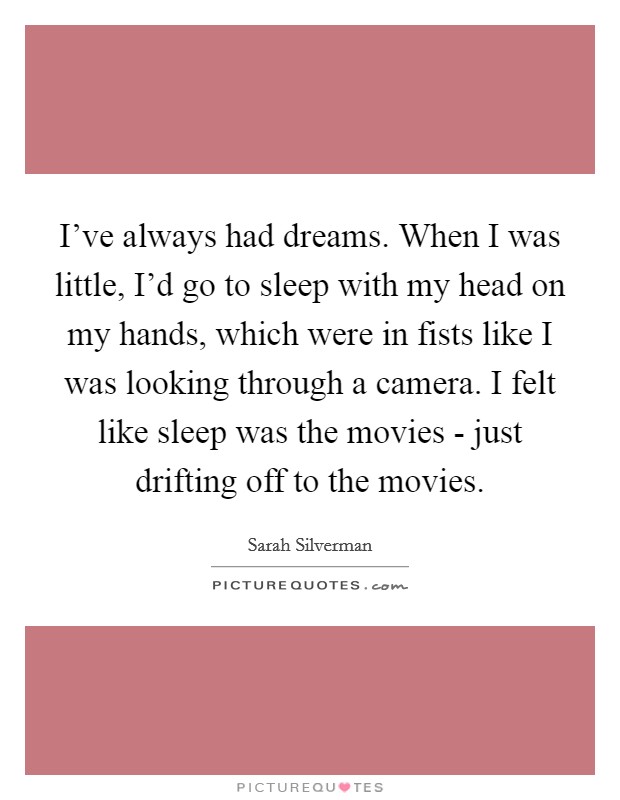 I've always had dreams. When I was little, I'd go to sleep with my head on my hands, which were in fists like I was looking through a camera. I felt like sleep was the movies - just drifting off to the movies Picture Quote #1