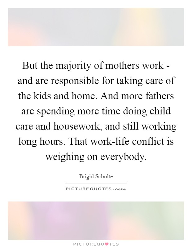 But the majority of mothers work - and are responsible for taking care of the kids and home. And more fathers are spending more time doing child care and housework, and still working long hours. That work-life conflict is weighing on everybody Picture Quote #1