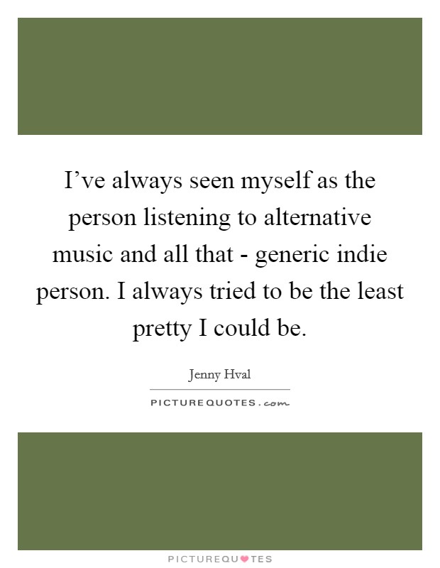 I've always seen myself as the person listening to alternative music and all that - generic indie person. I always tried to be the least pretty I could be Picture Quote #1