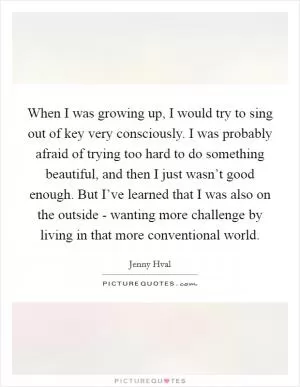 When I was growing up, I would try to sing out of key very consciously. I was probably afraid of trying too hard to do something beautiful, and then I just wasn’t good enough. But I’ve learned that I was also on the outside - wanting more challenge by living in that more conventional world Picture Quote #1