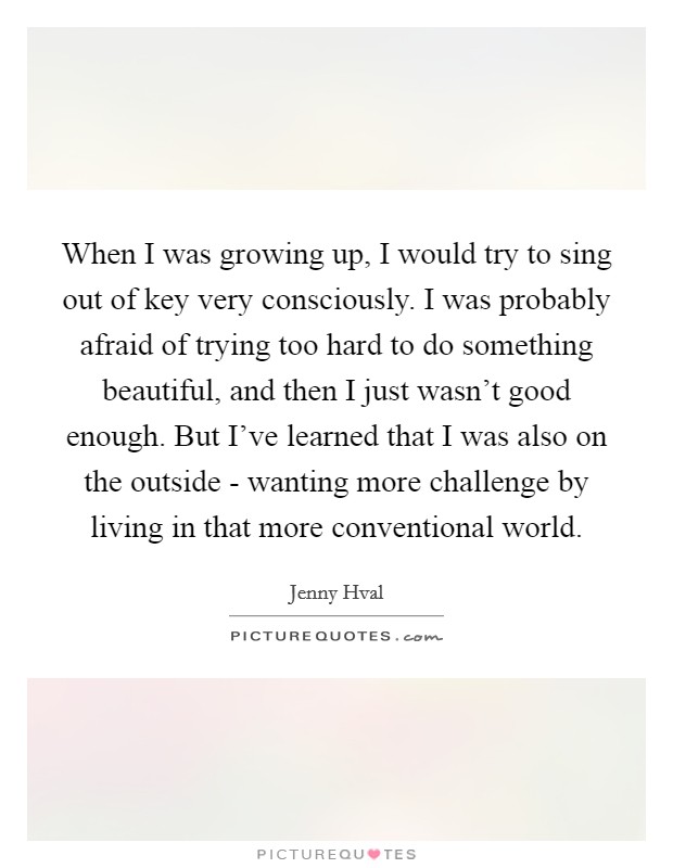 When I was growing up, I would try to sing out of key very consciously. I was probably afraid of trying too hard to do something beautiful, and then I just wasn't good enough. But I've learned that I was also on the outside - wanting more challenge by living in that more conventional world Picture Quote #1