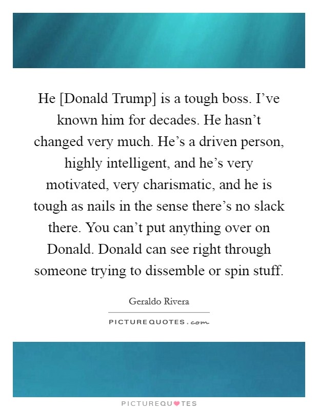He [Donald Trump] is a tough boss. I've known him for decades. He hasn't changed very much. He's a driven person, highly intelligent, and he's very motivated, very charismatic, and he is tough as nails in the sense there's no slack there. You can't put anything over on Donald. Donald can see right through someone trying to dissemble or spin stuff Picture Quote #1