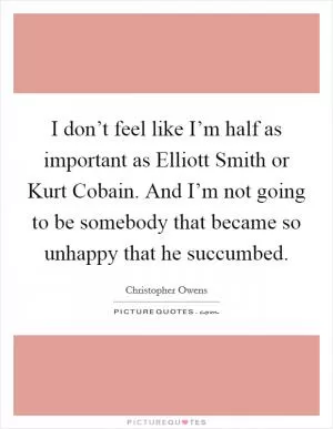 I don’t feel like I’m half as important as Elliott Smith or Kurt Cobain. And I’m not going to be somebody that became so unhappy that he succumbed Picture Quote #1