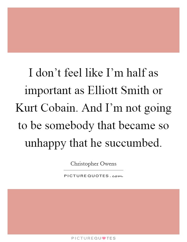 I don't feel like I'm half as important as Elliott Smith or Kurt Cobain. And I'm not going to be somebody that became so unhappy that he succumbed Picture Quote #1