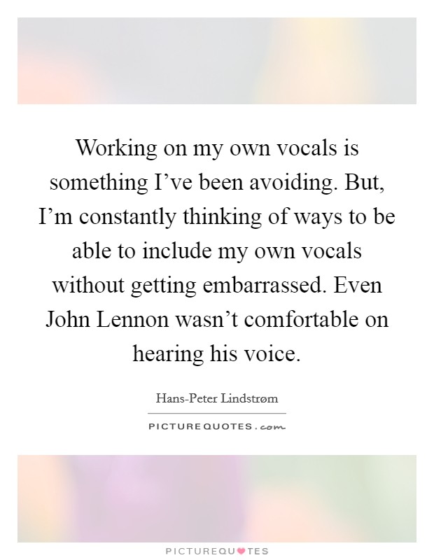 Working on my own vocals is something I've been avoiding. But, I'm constantly thinking of ways to be able to include my own vocals without getting embarrassed. Even John Lennon wasn't comfortable on hearing his voice Picture Quote #1