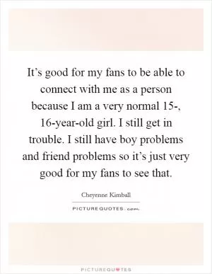 It’s good for my fans to be able to connect with me as a person because I am a very normal 15-, 16-year-old girl. I still get in trouble. I still have boy problems and friend problems so it’s just very good for my fans to see that Picture Quote #1