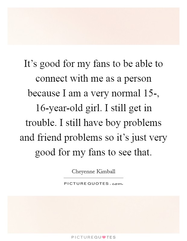 It's good for my fans to be able to connect with me as a person because I am a very normal 15-, 16-year-old girl. I still get in trouble. I still have boy problems and friend problems so it's just very good for my fans to see that Picture Quote #1