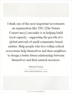 I think one of the most important investments an organization like TNC [The Nature Conservancy] can make is in helping build local capacity - supporting the growth of a global network of small community-based entities. Help people who live within critical ecosystems help themselves and their neighbors to design a better future relationship between themselves and their natural resources Picture Quote #1