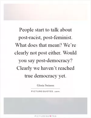 People start to talk about post-racist, post-feminist. What does that mean? We’re clearly not post either. Would you say post-democracy? Clearly we haven’t reached true democracy yet Picture Quote #1