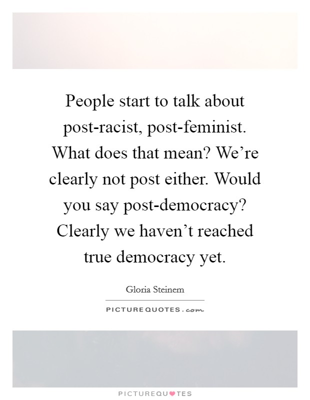 People start to talk about post-racist, post-feminist. What does that mean? We're clearly not post either. Would you say post-democracy? Clearly we haven't reached true democracy yet Picture Quote #1