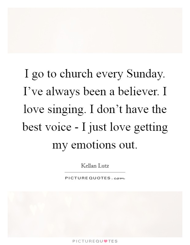 I go to church every Sunday. I’ve always been a believer. I love singing. I don’t have the best voice - I just love getting my emotions out Picture Quote #1