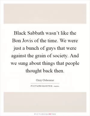 Black Sabbath wasn’t like the Bon Jovis of the time. We were just a bunch of guys that were against the grain of society. And we sung about things that people thought back then Picture Quote #1