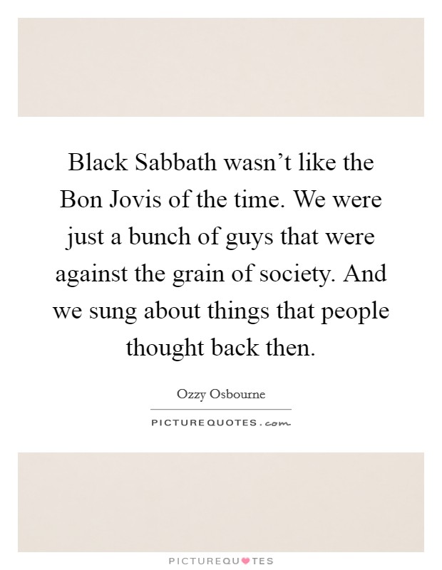 Black Sabbath wasn't like the Bon Jovis of the time. We were just a bunch of guys that were against the grain of society. And we sung about things that people thought back then Picture Quote #1