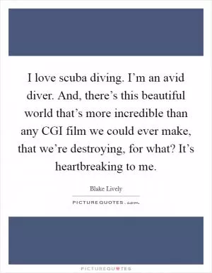I love scuba diving. I’m an avid diver. And, there’s this beautiful world that’s more incredible than any CGI film we could ever make, that we’re destroying, for what? It’s heartbreaking to me Picture Quote #1