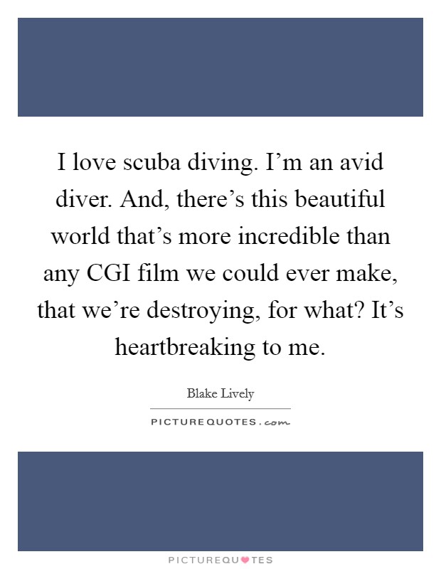 I love scuba diving. I'm an avid diver. And, there's this beautiful world that's more incredible than any CGI film we could ever make, that we're destroying, for what? It's heartbreaking to me Picture Quote #1