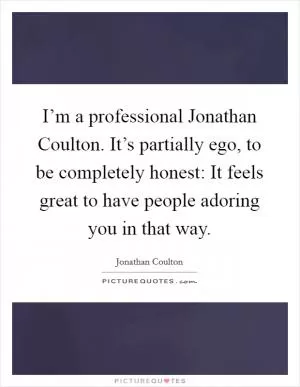 I’m a professional Jonathan Coulton. It’s partially ego, to be completely honest: It feels great to have people adoring you in that way Picture Quote #1