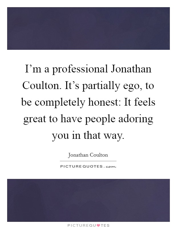 I'm a professional Jonathan Coulton. It's partially ego, to be completely honest: It feels great to have people adoring you in that way Picture Quote #1