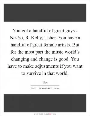 You got a handful of great guys - Ne-Yo, R. Kelly, Usher. You have a handful of great female artists. But for the most part the music world’s changing and change is good. You have to make adjustments if you want to survive in that world Picture Quote #1