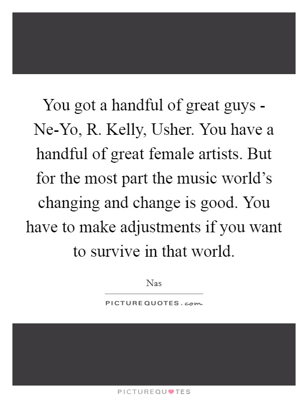 You got a handful of great guys - Ne-Yo, R. Kelly, Usher. You have a handful of great female artists. But for the most part the music world's changing and change is good. You have to make adjustments if you want to survive in that world Picture Quote #1