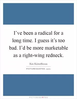 I’ve been a radical for a long time. I guess it’s too bad. I’d be more marketable as a right-wing redneck Picture Quote #1