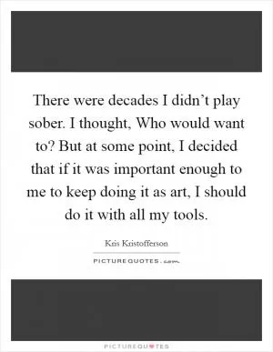 There were decades I didn’t play sober. I thought, Who would want to? But at some point, I decided that if it was important enough to me to keep doing it as art, I should do it with all my tools Picture Quote #1