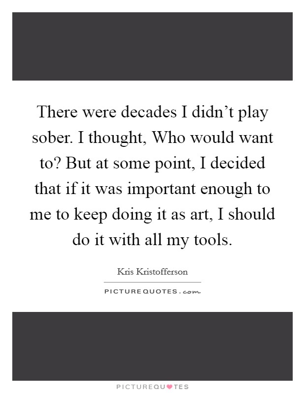 There were decades I didn't play sober. I thought, Who would want to? But at some point, I decided that if it was important enough to me to keep doing it as art, I should do it with all my tools Picture Quote #1
